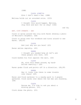(1BB)
                   CLOCK (CONT’D)
         Also I don’t need a fee. (1BB)
Melissa holds out an uncooked onion. (1CC)
                   CLOCK
         I thought this would happen. Melissa,
         stay here and wait for us okay? (1DD)
                                                     CUT TO:
EXT. CITY STREETS – DAY
Clock is going around the city with Karen showing a photo
of Melissa’s neighbor. (2A)
Clock is going over his notebook and turns around to see
Karen. (2B,2C)
                   CLOCK
         And just why are you here? (2C)
Karen smiles impishly. (2C)
                   KAREN
         I thought you needed help ah let’s ask
         these people over here. (2C)
Clock bashes his fist against the wall. (2D)
                   CLOCK
         Ah, with this woman around, my hard-
         boiled identity…! (2D)
Karen grabs Clock and points off in a direction. (2E,2F)
                   KAREN
         Hey it looks like there is some trouble
         over there! (2F)
Karen and Clock walkover to a nearby park to 4 people
gathered. Clock walks over where the two men are standing.
(2H)
                   CLOCK
         Excuse me, I’d like to ask you about a
         missing person. (2I)
Clock shows the photo. (2I)




                                                               5
 