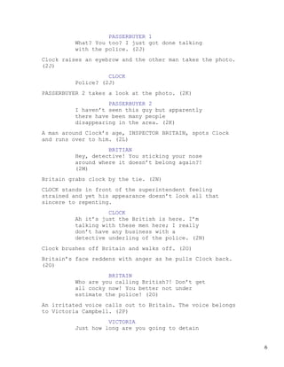 PASSERBUYER 1
         What? You too? I just got done talking
         with the police. (2J)
Clock raises an eyebrow and the other man takes the photo.
(2J)
                   CLOCK
         Police? (2J)
PASSERBUYER 2 takes a look at the photo. (2K)
                   PASSERBUYER 2
         I haven’t seen this guy but apparently
         there have been many people
         disappearing in the area. (2K)
A man around Clock’s age, INSPECTOR BRITAIN, spots Clock
and runs over to him. (2L)
                   BRITIAN
         Hey, detective! You sticking your nose
         around where it doesn’t belong again?!
         (2M)
Britain grabs clock by the tie. (2N)
CLOCK stands in front of the superintendent feeling
strained and yet his appearance doesn’t look all that
sincere to repenting.
                   CLOCK
         Ah it’s just the British is here. I’m
         talking with these men here; I really
         don’t have any business with a
         detective underling of the police. (2N)
Clock brushes off Britain and walks off. (2O)
Britain’s face reddens with anger as he pulls Clock back.
(2O)
                   BRITAIN
         Who are you calling British?! Don’t get
         all cocky now! You better not under
         estimate the police! (2O)
An irritated voice calls out to Britain. The voice belongs
to Victoria Campbell. (2P)
                   VICTORIA
         Just how long are you going to detain


                                                             6
 
