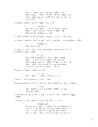 me?! I keep telling you that it’s
         probably a stalker! One of my idols has
         gone missing as well! The police are so
         useless! (2P)
Britain rushes up to Victoria. (2Q)
                   BRITAIN
         Ah, Ms. Victoria. I’m so sorry about
         that, but you see we have lots of
         things to deal…with… (2R)
Clock rushes up and pushes Britain out of the way.
Britain crashes into a wall and crumbles, unconscious. (2S)
                   VICTORIA
         Who are you?
Victoria looks at Clock, covering her mouth with a
handkerchief. (2T)
                   CLOCK
         My name happens to be Clock Lagnet
         (2U), a great detective of Lagnet
         Detective Agency. (2V) If you or any of
         your idols are need of any problems
         please give us a call. (2W, 2X)
Victoria smile stiffly. (2Y)
                   VICTORIA
         I’ll give it some thought. (2Y)
Karen stands behind Clock. (2Z)
Karen pulls Clock by the ear and drags him away. (2AA)
                   CLOCK
         OW! Just wait a moment. What are you
         doing? (2BB)
Karen pulls up a small boy in view, not looking happy.
(2BB)
The small boy hands Clock the photo. (2CC)
                   SMALL BOY
         I saw this man. I often go to Melissa’s
         house to play. No one believes me but I
         saw! I decided to stop by Melissa’s
         house but I saw some strange men carry


                                                              7
 