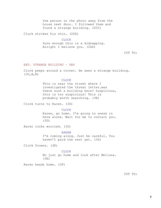 the person in the photo away from the
         house next door. I followed them and
         found a strange building. (2CC)
Clock strokes his chin. (2DD)
                   CLOCK
         Sure enough this is a kidnapping.
         Alright I believe you. (2DD)
                                                     CUT TO:


EXT. STRANGE BUILDING – DAY
Clock peeps around a corner. He sees a strange building.
(3C,A,B)
                   CLOCK
         This is near the street where I
         investigated the threat letter…was
         there such a building here? Suspicious,
         this is too suspicious! This is
         probably worth searching. (3B)
Clock turns to Karen. (3D)
                   CLOCK
         Karen, go home. I’m going to sneak in
         here alone. Wait for me to contact you.
         (3D)
Karen looks worried. (3D)
                   KAREN
         I’m coming along. Just be careful. You
         haven’t paid the rent yet. (3D)
Clock frowns. (3E)
                   CLOCK
         No just go home and look after Melissa.
         (3E)
Karen heads home. (3F)


                                                     CUT TO:




                                                               8
 