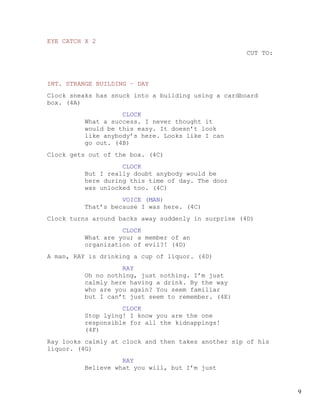 EYE CATCH X 2
                                                     CUT TO:



INT. STRANGE BUILDING – DAY
Clock sneaks has snuck into a building using a cardboard
box. (4A)
                   CLOCK
         What a success. I never thought it
         would be this easy. It doesn’t look
         like anybody’s here. Looks like I can
         go out. (4B)
Clock gets out of the box. (4C)
                   CLOCK
         But I really doubt anybody would be
         here during this time of day. The door
         was unlocked too. (4C)
                   VOICE (MAN)
         That’s because I was here. (4C)
Clock turns around backs away suddenly in surprise (4D)
                   CLOCK
         What are you; a member of an
         organization of evil?! (4D)
A man, RAY is drinking a cup of liquor. (4D)
                   RAY
         Oh no nothing, just nothing. I’m just
         calmly here having a drink. By the way
         who are you again? You seem familiar
         but I can’t just seem to remember. (4E)
                   CLOCK
         Stop lying! I know you are the one
         responsible for all the kidnappings!
         (4F)
Ray looks calmly at clock and then takes another sip of his
liquor. (4G)
                   RAY
         Believe what you will, but I’m just


                                                               9
 