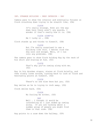 INT. STRANGE BUILDING – DEEP INTERIOR – DAY
Camera pans to show the interior and eventually focuses on
Clock crouching down trying to be stealth like. (5A)
                   CLOCK
         It’s really strange. Even all the way
         down here there aren’t any guards, I
         wonder if that’s really how it is. (5B)
                   CLOCK (CONT’D)
         Am I lucky or … (5B)
Clock stands up and thinks to himself. (5B)
                   CLOCK
         But I’m really surprised to see a
         building like this. I better find the
         dog soon and escape. Well, if I run
         into any problems… (5B)
The camera pans to show Clock holding Ray by the neck of
his shirt and staring at him. (5C)
                   CLOCK
         That’s why you’re coming along with me.
         (5C)
Ray in his drunken stupor, stares at Clock briefly, and
then slowly looks around, turning back to look at Clock and
hesitantly points at himself. (5D)
                   CLOCK
         There’s no one else here but you. (5D)
Ray smiles as he is trying to inch away. (5D)
Clock smiles back. (5D)
                   CLOCK
         No fooling me either. (5D)
                   RAY
         Well … I thought it would be
         interesting so I just ended up coming
         along. If you are talking about a
         sudden group of people you might find
         them in that room. (5E)

Ray points to a room down the hallway. (5F)


                                                              11
 