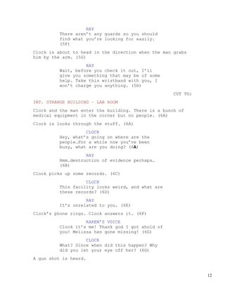 RAY
         There aren’t any guards so you should
         find what you’re looking for easily.
         (5F)
Clock is about to head in the direction when the man grabs
him by the arm. (5G)
                   RAY
         Wait, before you check it out, I’ll
         give you something that may be of some
         help. Take this wristband with you, I
         won’t charge you anything. (5H)
                                                     CUT TO:
INT. STRANGE BUILDING – LAB ROOM
Clock and the man enter the building. There is a bunch of
medical equipment in the corner but no people. (6A)
Clock is looks through the stuff. (6A)
                   CLOCK
         Hey, what’s going on where are the
         people…For a while now you’ve been
         busy, what are you doing? (6A)
                   RAY
         Hmm…destruction of evidence perhaps…
         (6B)
Clock picks up some records. (6C)
                   CLOCK
         This facility looks weird, and what are
         these records? (6D)
                   RAY
         It’s unrelated to you. (6E)
Clock’s phone rings. Clock answers it. (6F)
                   KAREN’S VOICE
         Clock it’s me! Thank god I got ahold of
         you! Melissa has gone missing! (6G)
                   CLOCK
         What? Since when did this happen? Why
         did you let your eye off her? (6G)
A gun shot is heard.


                                                               12
 