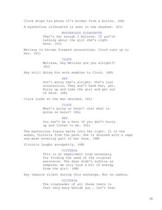Clock drops his phone it’s broken from a bullet. (6H)
A mysterious silhouette is seen in the shadows. (6I)
                    MYSTERIOUS SILHOUETTE
         That’s far enough I believe. If you’re
         talking about the girl she’s right
         here. (6I)
Melissa is thrown forward unconscious. Clock runs up to
her. (6I)
                   CLOCK
         Melissa, hey Melissa are you alright?!
         (6J)
Ray still doing his work mumbles to Clock. (6K)
                   RAY
         Don’t worry she’s alright. She’s just
         unconscious. They won’t harm her, yet.
         Hurry up and take the girl and get out
         of here. (6K)
Clock looks at the man shocked. (6L)
                   CLOCK
         What’s going on here?! Just what is
         going on here?! (6L)
                   RAY
         You can’t be a hero if you don’t hurry
         up and listen to me. (6L)
The mysterious figure walks into the light. It is the
woman, Victoria from the park. She is dressed with a cape
and mask covering part of her face. (6M)
Victoria laughs arrogantly. (6M)
                   VICTORIA
         This is an experiment room necessary
         for finding the seed of the original
         existence. The dogs didn’t suffice as
         samples; we only took a bit of energy
         from the girl. (6M)
Ray remains silent during this exchange. Not on camera.
                   VICTORIA
         The ringleader of all these tests is
         that very many beside you … isn’t that


                                                            13
 