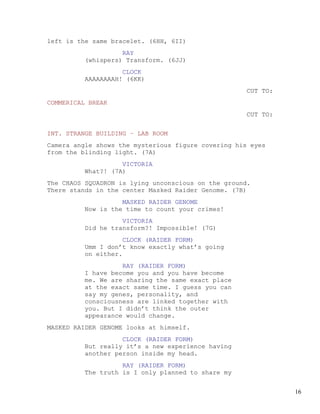 left is the same bracelet. (6HH, 6II)
                   RAY
         (whispers) Transform. (6JJ)
                   CLOCK
         AAAAAAAAH! (6KK)
                                                     CUT TO:
COMMERICAL BREAK
                                                     CUT TO:


INT. STRANGE BUILDING – LAB ROOM
Camera angle shows the mysterious figure covering his eyes
from the blinding light. (7A)
                   VICTORIA
         What?! (7A)
The CHAOS SQUADRON is lying unconscious on the ground.
There stands in the center Masked Raider Genome. (7B)
                   MASKED RAIDER GENOME
         Now is the time to count your crimes!
                   VICTORIA
         Did he transform?! Impossible! (7G)
                    CLOCK (RAIDER FORM)
         Umm I don’t know exactly what’s going
         on either.
                   RAY (RAIDER FORM)
         I have become you and you have become
         me. We are sharing the same exact place
         at the exact same time. I guess you can
         say my genes, personality, and
         consciousness are linked together with
         you. But I didn’t think the outer
         appearance would change.
MASKED RAIDER GENOME looks at himself.
                   CLOCK (RAIDER FORM)
         But really it’s a new experience having
         another person inside my head.
                   RAY (RAIDER FORM)
         The truth is I only planned to share my


                                                               16
 