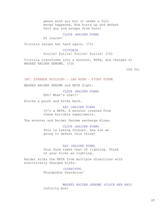 genes with you but it seems a full
         merge happened. Now hurry up and defeat
         this guy and escape from here!
                      CLOCK (RAIDER FORM)
         Of course!
Victoria raises her hand again. (7I)
                   VICTORIA
         Futile! Futile! Futile! Futile! (7I)
Victoria transforms into a monster, BETA, and charges at
MASKED RAIDER GENOME. (7J)
                                                      CUT TO:


INT. STRANGE BUILDING – LAB ROOM – FIGHT SCENE
MASKED RAIDER GENOME and BETA fight.
                   CLOCK (RAIDER FORM)
         Ehh! What’s that?!
Blocks a punch and kicks back.
                   RAY (RAIDER FORM)
         It’s a BETA. A monster created from
         these horrible experiments.
The monster and Raider Genome exchange blows.
                   CLOCK (RAIDER FORM)
         This is taking forever. How are we
         going to defeat this thing?


                   RAY (RAIDER FORM)
         Your form takes that of lighting. Think
         of your kicks as lighting.
Raider kicks the BETA from multiple directions with
electrically charged kicks.
                   (DIRECTOR)
         ThunderAce Overdrive!


                   MASKED RAIDER GENOME (CLOCK AND RAY)
         Infinity Ace!


                                                                17
 