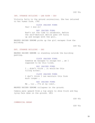 CUT TO:
INT. STRANGE BUILDING – LAB ROOM – DAY
Victoria falls to the ground unconscious. She has returned
to her human form. (7K)
                   CLOCK (RAIDER FORM)
         Yes! I did it!
                   RAY (RAIDER FORM)
         Now’s not the time to celebrate. Before
         the self-destruct device goes off hurry
         up and escape with the girl.
MASKED RAIDER GENOME picks up the girl escapes from the
building.
                                                        CUT TO:
EXT. STRANGE BUILDING – DAY
MASKED RAIDER GENOME is standing outside the building
panting.
                   CLOCK (RAIDER FORM)
         Somehow we managed to escape but … am I
         supposed to be this tired.
                   RAY (RAIDER FORM)
         I … didn’t think … it would be this
         tiring either.
                   CLOCK (RAIDER FORM)
         I don’t think I can maintain this form
         much longer …
                   RAY (RAIDER FORM)
         Me … too … I’m at my limit.
MASKED RAIDER GENOME collapses on the ground.
Camera pans upward from a top angle to show Clock and Ray
lying face down on the ground. (8C)


                                                        CUT TO:
COMMERICAL BREAK
                                                        CUT TO:




                                                                  18
 