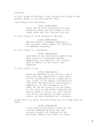 EPILOGUE
A still frame of Melissa, Clock and Ray are lying on the
ground. Karen is running towards them.
Clock begins his monologue.
                     CLOCK (MONOLOGUE)
           After the falling unconscious we were
           helped by Karen who had rushed to the
           scene after she lost contact with me.
A still frame of Clock talking to Melissa
                     CLOCK (MONOLOGUE)
           Melissa doesn’t remember anything of
           the incident. Well, maybe it’s good not
           to remember anything.
A still frame of a warehouse
                     CLOCK (MONOLOGUE)
           According to Ray the missing people had
           been found in a warehouse nearby.
           Apparently, like Melissa, the victims
           have no memory of the events that
           happened.
A still scene of Ray
                     CLOCK (MONOLOGUE)
           After we returned to the office I had a
           talk with Ray. Apparently a side effect
           of the transformation has caused Ray to
           lose a part of his memory including his
           time with the mysterious organization.
           Apparently all Ray remembers is his
           name. Oh and he claims to not be human.
           Is this also a side effect? Because Ray
           has no place to return to, he’s living
           with me at the agency. To make matters
           worse, one more resident has increased.
Scene cuts to a still of Clock being put in a body hold by
Karen.
                     CLOCK (MONOLOGUE)
           I was finally was unable to pay my rent
           and was defeated by Karen who had
           recently become the landlord of the
           building. However she said, “It would


                                                             19
 