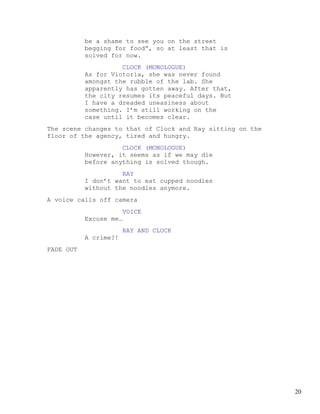 be a shame to see you on the street
           begging for food”, so at least that is
           solved for now.
                     CLOCK (MONOLOGUE)
           As for Victoria, she was never found
           amongst the rubble of the lab. She
           apparently has gotten away. After that,
           the city resumes its peaceful days. But
           I have a dreaded uneasiness about
           something. I’m still working on the
           case until it becomes clear.
The scene changes to that of Clock and Ray sitting on the
floor of the agency, tired and hungry.
                     CLOCK (MONOLOGUE)
           However, it seems as if we may die
           before anything is solved though.
                     RAY
           I don’t want to eat cupped noodles
           without the noodles anymore.
A voice calls off camera
                        VOICE
           Excuse me…
                        RAY AND CLOCK
           A crime?!
FADE OUT




                                                            20
 