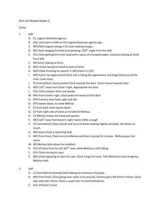 Shot	
  List	
  Masked	
  Raider	
  G	
  

Scene	
  	
  	
  

1                   DAY	
  
                    A. FS,	
  Lagnet	
  Detective	
  Agency.	
  
                    B. (Pan	
  and	
  zoom	
  in)	
  MS	
  to	
  FCU	
  Lagnet	
  Detective	
  agency	
  sign.	
  
                    C. MFS/MCS	
  Lagnet	
  sitting	
  in	
  his	
  chair	
  looking	
  hungry.	
  
                    D. MS	
  Clock	
  hanging	
  his	
  head	
  and	
  speaking.	
  (3/4th	
  angle	
  from	
  the	
  left)	
  
                    E. FCU	
  Clock	
  getting	
  hit	
  in	
  the	
  head	
  with	
  a	
  piece	
  of	
  crumpled	
  paper.	
  (camera	
  looking	
  at	
  Clock	
  
                       from	
  left)	
  
                    F. MS	
  Karen	
  talking	
  to	
  Clock.	
  	
  
                    G. WCU	
  Clock	
  raising	
  his	
  head	
  to	
  look	
  at	
  Karen	
  
                    H. MCS	
  Clock	
  finishing	
  his	
  speech	
  in	
  (BG)	
  Karen	
  in	
  (FG)	
  
                    I. MFS	
  Karen	
  has	
  approached	
  Clock	
  and	
  is	
  tiding	
  the	
  appearance	
  and	
  drags	
  Clock	
  out	
  of	
  the	
  
                       chair.	
  (side	
  view)	
  
                    J. FS	
  from	
  behind,	
  Karen	
  pushes	
  Clock	
  towards	
  the	
  door.	
  Clock	
  moves	
  towards	
  door.	
  
                    K. MCS	
  3/4th	
  view	
  from	
  Clock’s	
  right,	
  Approaches	
  the	
  door	
  
                    L. FCU	
  Clock	
  answers	
  door	
  and	
  speaks	
  
                    M. MFS	
  from	
  Clock’s	
  right,	
  Clock	
  pokes	
  his	
  head	
  out	
  the	
  door	
  
                    N. POV	
  Camera	
  view	
  looks	
  right	
  and	
  left	
  
                    O. OTS	
  lowers	
  down,	
  to	
  show	
  Melissa	
  	
  
                    P. CS	
  from	
  back	
  clock	
  squats	
  down.	
  
                    Q. CS	
  from	
  right	
  side	
  of	
  Clock	
  as	
  he	
  talks	
  to	
  Melissa	
  
                    R. CS	
  Melissa	
  shakes	
  her	
  head	
  and	
  speaks.	
  
                    S. MCS	
  3/4th	
  view	
  from	
  Karen’s	
  right,	
  Karen	
  stifles	
  a	
  laugh	
  
                    T. FS	
  from	
  behind,	
  Clock	
  stands	
  and	
  turns	
  to	
  Karen	
  looking	
  slightly	
  annoyed.	
  Sits	
  down	
  on	
  
                       couch.	
  
                    U. WCS	
  gives	
  Clock	
  a	
  reproving	
  look.	
  
                    V. MFS	
  from	
  front,	
  Clock	
  turns	
  to	
  Melissa	
  and	
  tries	
  to	
  grasp	
  for	
  a	
  name.	
  	
  Melissa	
  gives	
  her	
  
                       name.	
  	
  
                    W. MS	
  Melissa	
  talks	
  about	
  her	
  problem.	
  
                    X. FCU	
  of	
  Clock	
  from	
  his	
  left	
  3/4th	
  view,	
  while	
  Melissa	
  is	
  still	
  talking	
  
                    Y. ECU	
  Clock	
  closing	
  his	
  eyes	
  
                    Z. MCS	
  Clock	
  agreeing	
  to	
  take	
  the	
  case.	
  Clock	
  hangs	
  his	
  head.	
  Tells	
  Melissa	
  to	
  wait	
  at	
  agency.	
  
                       Melissa	
  nods.	
  
	
  
2.	
  	
            DAY	
  
                    A. LS	
  from	
  behind	
  showing	
  Clock	
  talking	
  to	
  numerous	
  of	
  people.	
  	
  
                    B. MFS	
  from	
  front,	
  Clock	
  going	
  over	
  notes	
  turns	
  around.	
  Camera	
  pans	
  left	
  Karen	
  is	
  there.	
  Clock	
  
                       asks	
  why	
  she’s	
  there.	
  Clock	
  is	
  upset	
  over	
  his	
  hard-­‐boiledness.	
  
                    C. ECU	
  of	
  Karen’s	
  hand	
  
 