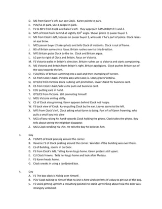 D.    MS	
  from	
  Karen’s	
  left,	
  can	
  see	
  Clock.	
  	
  Karen	
  points	
  to	
  park.	
  
             E.    POV/LS	
  of	
  park.	
  See	
  4	
  people	
  in	
  park.	
  
             F.    FS	
  to	
  MFS	
  from	
  Clock	
  and	
  Karen’s	
  left.	
  	
  They	
  approach	
  PASSERBUYER	
  1	
  and	
  2.	
  
             G.    MFS	
  of	
  Clock	
  from	
  behind	
  at	
  slightly	
  3/4th	
  angle.	
  Shows	
  photo	
  to	
  passer	
  buyer	
  1.	
  
             H.    MS	
  from	
  Clock’s	
  left,	
  focuses	
  on	
  passer	
  buyer	
  1,	
  who	
  asks	
  if	
  he’s	
  part	
  of	
  police.	
  Clock	
  raises	
  
                   an	
  eye	
  brow.	
  	
  
             I.    MCS	
  passer	
  buyer	
  2	
  takes	
  photo	
  and	
  tells	
  Clock	
  of	
  incidents.	
  Clock	
  is	
  out	
  of	
  frame.	
  	
  
             J.    BG	
  of	
  Britain	
  comes	
  into	
  focus.	
  Britain	
  rushes	
  over	
  to	
  this	
  direction.	
  	
  
             K.    MFS	
  Britain	
  grabs	
  Clock	
  by	
  the	
  tie.	
  	
  Clock	
  and	
  Britain	
  argue.	
  	
  
             L.    LG	
  pan	
  to	
  right	
  of	
  Clock	
  and	
  Britain,	
  focus	
  on	
  Victoria.	
  	
  
             M.    FS	
  Victoria	
  walks	
  in	
  Britain’s	
  direction.	
  Britain	
  rushes	
  up	
  to	
  Victoria	
  and	
  starts	
  complaining.	
  
             N.    MS	
  Victoria	
  and	
  Britain	
  from	
  Britain’s	
  right.	
  Britain	
  apologizes.	
  	
  Clock	
  pushes	
  Britain	
  out	
  of	
  
                   the	
  way	
  towards	
  the	
  left.	
  
             O.    FCU/WCU	
  of	
  Britain	
  slamming	
  into	
  a	
  wall	
  and	
  then	
  crumpling	
  off	
  screen.	
  
             P.    CS	
  from	
  Clock’s	
  back.	
  Victoria	
  asks	
  who	
  Clock	
  is.	
  Clock	
  greets	
  Victoria.	
  
             Q.    OTS/CS	
  from	
  Victoria	
  Clock	
  is	
  doing	
  self-­‐promotion,	
  lowers	
  hand	
  for	
  business	
  card.	
  
             R.    CS	
  from	
  Clock’s	
  back/side	
  as	
  he	
  pulls	
  out	
  business	
  card.	
  
             S.    ECU	
  putting	
  card	
  in	
  hand.	
  
             T.    OTS/CS	
  from	
  Victoria.	
  Still	
  promoting	
  himself.	
  	
  
             U.    MCU	
  Victoria	
  smiling	
  stiffly.	
  	
  
             V.    CS	
  of	
  Clock	
  also	
  grinning.	
  Karen	
  appears	
  behind	
  Clock	
  not	
  happy.	
  
             W.    FS	
  back	
  view	
  of	
  Clock.	
  Karen	
  pulling	
  Clock	
  by	
  the	
  ear.	
  Leaves	
  scene	
  to	
  the	
  left.	
  
             X.    MFS	
  from	
  Clock’s	
  left,	
  Clock	
  asking	
  what	
  Karen	
  is	
  doing.	
  Pan	
  left	
  of	
  Karen	
  frowning,	
  who	
  
                   pulls	
  a	
  small	
  boy	
  into	
  view	
  
             Y.    MCS	
  of	
  boy	
  raising	
  his	
  hand	
  towards	
  Clock	
  holding	
  the	
  photo.	
  Clock	
  takes	
  the	
  photo.	
  Boy	
  
                   tells	
  about	
  seeing	
  the	
  neighbor	
  disappear.	
  	
  
             Z.    MCS	
  Clock	
  stroking	
  his	
  chin.	
  He	
  tells	
  the	
  boy	
  he	
  believes	
  him.	
  
	
  
3.	
  	
     Day	
  
             A. FS/MFS	
  of	
  Clock	
  peaking	
  around	
  the	
  corner.	
  	
  
             B. Reverse	
  FS	
  of	
  Clock	
  peaking	
  around	
  the	
  corner.	
  Wonders	
  if	
  the	
  building	
  was	
  ever	
  there.	
  
             C. LS	
  of	
  Building,	
  zooms	
  in	
  on	
  Door.	
  	
  
             D. FS	
  from	
  Clock’s	
  left.	
  Telling	
  Karen	
  to	
  go	
  home.	
  Karen	
  protests	
  still	
  upset.	
  	
  
             E. CU	
  Clock	
  frowns.	
  	
  Tells	
  her	
  to	
  go	
  home	
  and	
  look	
  after	
  Melissa.	
  	
  
             F. FS	
  Karen	
  heads	
  home.	
  	
  
             G. Clock	
  sneaks	
  in	
  using	
  a	
  cardboard	
  box.	
  	
  
	
  
4.	
         Day	
  
             A. FS	
  The	
  box	
  clock	
  is	
  hiding	
  over	
  himself.	
  	
  
             B. POV	
  Clock	
  talking	
  to	
  himself	
  that	
  no	
  one	
  is	
  here	
  and	
  confirms	
  it’s	
  okay	
  to	
  get	
  out	
  of	
  the	
  box.	
  
             C. FS	
  Clock	
  getting	
  up	
  from	
  a	
  crouching	
  position	
  to	
  stand	
  up	
  thinking	
  about	
  how	
  the	
  door	
  was	
  
                  strangely	
  unlocked.	
  
 