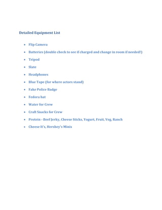 Detailed Equipment List


   Flip Camera

   Batteries (double check to see if charged and change in room if needed!)

   Tripod

   Slate

   Headphones

   Blue Tape (for where actors stand)

   Fake Police Badge

   Fedora hat

   Water for Crew

   Craft Snacks for Crew

   Protein - Beef Jerky, Cheese Sticks, Yogurt, Fruit, Veg, Ranch

     Cheese It's, Hershey's Minis
 