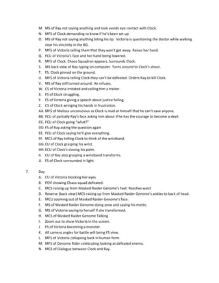 M. MS	
  of	
  Ray	
  not	
  saying	
  anything	
  and	
  look	
  avoids	
  eye	
  contact	
  with	
  Clock.	
  
         N. MFS	
  of	
  Clock	
  demanding	
  to	
  know	
  if	
  he’s	
  been	
  set	
  up.	
  
         O. MS	
  of	
  Ray	
  not	
  saying	
  anything	
  biting	
  his	
  lip.	
  	
  Victoria	
  is	
  questioning	
  the	
  doctor	
  while	
  walking	
  
             near	
  his	
  vincinity	
  in	
  the	
  BG.	
  
         P. MFS	
  of	
  Victoria	
  telling	
  them	
  that	
  they	
  won’t	
  get	
  away.	
  Raises	
  her	
  hand.	
  
         Q. FCU	
  of	
  Victoria’s	
  face	
  and	
  her	
  hand	
  being	
  lowered.	
  	
  
         R. MFS	
  of	
  Clock.	
  Chaos	
  Squadron	
  appears.	
  Surrounds	
  Clock.	
  
         S. MS	
  back	
  view	
  of	
  Ray	
  typing	
  on	
  computer.	
  Turns	
  around	
  to	
  Clock’s	
  shout.	
  
         T. FS.	
  Clock	
  pinned	
  on	
  the	
  ground.	
  	
  
         U. MFS	
  of	
  Victoria	
  telling	
  Clock	
  they	
  can’t	
  be	
  defeated.	
  Orders	
  Ray	
  to	
  kill	
  Clock.	
  
         V. MS	
  of	
  Ray	
  still	
  turned	
  around.	
  He	
  refuses.	
  	
  
         W. CS	
  of	
  Victoria	
  irritated	
  and	
  calling	
  him	
  a	
  traitor.	
  
         X. FS	
  of	
  Clock	
  struggling.	
  
         Y. FS	
  of	
  Victoria	
  giving	
  a	
  speech	
  about	
  justice	
  failing.	
  
         Z. CS	
  of	
  Clock	
  wringing	
  his	
  hands	
  in	
  frustration.	
  
         AA. MFS	
  of	
  Melissa	
  unconscious	
  as	
  Clock	
  is	
  mad	
  at	
  himself	
  that	
  he	
  can’t	
  save	
  anyone.	
  
         BB. FCU	
  of	
  partially	
  Ray’s	
  face	
  asking	
  him	
  about	
  if	
  he	
  has	
  the	
  courage	
  to	
  become	
  a	
  devil.	
  
         CC. FCU	
  of	
  Clock	
  going	
  “what?”	
  
         DD. FS	
  of	
  Ray	
  asking	
  the	
  question	
  again	
  
         EE. FCU	
  of	
  Clock	
  saying	
  he’ll	
  give	
  everything.	
  	
  
         FF. MCS	
  of	
  Ray	
  telling	
  Clock	
  to	
  think	
  of	
  the	
  wristband.	
  	
  
         GG. CU	
  of	
  Clock	
  grasping	
  his	
  wrist.	
  
         HH. ECU	
  of	
  Clock’s	
  closing	
  his	
  palm.	
  
         II. CU	
  of	
  Ray	
  also	
  grasping	
  a	
  wristband	
  transforms.	
  
         JJ. FS	
  of	
  Clock	
  surrounded	
  in	
  light.	
  
	
  
7.	
     Day	
  
         A. CU	
  of	
  Victoria	
  blocking	
  her	
  eyes.	
  	
  
         B. POV	
  showing	
  Chaos	
  squad	
  defeated.	
  	
  
         C. MCS	
  raising	
  up	
  from	
  Masked	
  Raider	
  Genome’s	
  feet.	
  Reaches	
  waist	
  
         D. Reverse	
  (back	
  view)	
  MCS	
  raising	
  up	
  from	
  Masked	
  Raider	
  Genome’s	
  ankles	
  to	
  back	
  of	
  head.	
  
         E. MCU	
  zooming	
  out	
  of	
  Masked	
  Raider	
  Genome’s	
  face.	
  
         F. MS	
  of	
  Masked	
  Raider	
  Genome	
  doing	
  pose	
  and	
  saying	
  his	
  motto.	
  	
  
         G. MS	
  of	
  Victoria	
  saying	
  to	
  herself	
  if	
  she	
  transformed.	
  
         H. MCS	
  of	
  Masked	
  Raider	
  Genome	
  Talking	
  
         I. Zoom	
  out	
  to	
  show	
  Victoria	
  in	
  the	
  screen.	
  	
  
         J. FS	
  of	
  Victoria	
  becoming	
  a	
  monster.	
  
         K. All	
  camera	
  angles	
  for	
  battle	
  will	
  being	
  FS	
  view.	
  
         L. MFS	
  of	
  Victoria	
  collapsing	
  back	
  in	
  human	
  form.	
  
         M. MFS	
  of	
  Genome	
  Rider	
  celebrating	
  looking	
  at	
  defeated	
  enemy.	
  	
  
         N. MCS	
  of	
  Dialogue	
  between	
  Clock	
  and	
  Ray.	
  
	
  
 