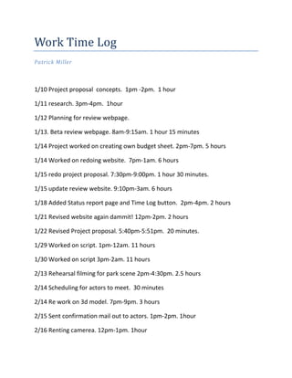 Work Time Log
Patrick Miller



1/10 Project proposal concepts. 1pm -2pm. 1 hour

1/11 research. 3pm-4pm. 1hour

1/12 Planning for review webpage.

1/13. Beta review webpage. 8am-9:15am. 1 hour 15 minutes

1/14 Project worked on creating own budget sheet. 2pm-7pm. 5 hours

1/14 Worked on redoing website. 7pm-1am. 6 hours

1/15 redo project proposal. 7:30pm-9:00pm. 1 hour 30 minutes.

1/15 update review website. 9:10pm-3am. 6 hours

1/18 Added Status report page and Time Log button. 2pm-4pm. 2 hours

1/21 Revised website again dammit! 12pm-2pm. 2 hours

1/22 Revised Project proposal. 5:40pm-5:51pm. 20 minutes.

1/29 Worked on script. 1pm-12am. 11 hours

1/30 Worked on script 3pm-2am. 11 hours

2/13 Rehearsal filming for park scene 2pm-4:30pm. 2.5 hours

2/14 Scheduling for actors to meet. 30 minutes

2/14 Re work on 3d model. 7pm-9pm. 3 hours

2/15 Sent confirmation mail out to actors. 1pm-2pm. 1hour

2/16 Renting camerea. 12pm-1pm. 1hour
 