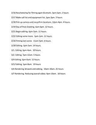2/16 Rescheduling for filming again & emails. 3pm-5pm. 2 hours

2/17 Make call list and equipment list. 1pm-3pm. 3 hours

2/18 Pick up camera and reconfirm locations. 12pm-4pm. 4 hours.

2/19 Day of final shooting. 6am-6pm. 12 hours.

2/21 Begin editing. 6pm-5am. 11 hours.

2/22 Editing some more. 1pm-2am. 11 hours.

2/26 Filming last scene. 11am-5pm. 6 hours.

2/28 Editing. 1pm-3am. 14 hours.

3/1. Editing. 6pm-4am. 10 hours.

3/2. Editing. 7pm-12am. 5 hours.

3/4 Editing. 6pm-6am. 12 hours.

3/5/ Editing. 1pm-8am. 19 hours

3/6 Rendering 3d work and editing. 10am-10am. 25 hours

3/7 Rendering. Reducing overall video. 4pm-10am. 18 hours
 