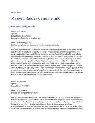 Patrick MIller


Masked Raider Genome Info
Character Backgrounds

Name: Clock Lagnet
Age: 28
Date of Birth: 05/xx/1982
Occupation : Detective (a very bad one)

Likes: Food, money, justice
Dislikes, being hungry, troublesome situations, abusive broads,

Bio: Clock was fired from X Metropolis Police Department and from then on became a private
detective. Clock is not that successful at being a detective and is often times penniless and
worrying about the next meal. Clock in one scene goes as far as to try to beg for food off of a
neighbor only to be rejected. While Clock’s sense of justice is greater than anyone around him,
his foolhardy decisions and will thoughtlessly try to assist anyone in need of help even if that
person does not have good intentions. Clock considers himself to be hardboiled, but often
times he’s half boiled by others who perceive him. Clock merges his body with Ray to form
Masked Raider G. At the end of the story of Masked Rider G, Clock’s hair has aged to a snowy
white due to Ray disappearing within Clock. Before Ray’s consciousness fully disappears, Clock
is given the message to continue fighting after he is gone. Clock then goes home to discover a
letter and a wristband prototype that Ray had recovered from the evil organization that allows
him to on his own transform into Masked Raider Zero


Name: Ray Winters
Age: 30
Date of Birth: ?????????

Likes: Liquor, women.
Dislikes: bad things and misfortune.

Bio: Ray is a man filled with mystery. He was attacked by Clock in a previous investigation only
to be found innocent. However the incident ties into the Lost Dog Case, which reveals that Ray
is a scientist under the work of an evil organization, known as Doctor. By combining with Clock
he is able to help Clock transform into Masked Raider G. However due to a failed
transformation, Ray loses his memories and ends up under the care of Clock. Ray is portrayed
as an alien existence to that of humans and later revealed to be a descendant of the container
 