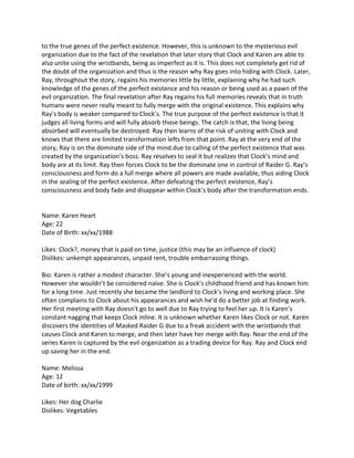 to the true genes of the perfect existence. However, this is unknown to the mysterious evil
organization due to the fact of the revelation that later story that Clock and Karen are able to
also unite using the wristbands, being as imperfect as it is. This does not completely get rid of
the doubt of the organization and thus is the reason why Ray goes into hiding with Clock. Later,
Ray, throughout the story, regains his memories little by little, explaining why he had such
knowledge of the genes of the perfect existence and his reason or being used as a pawn of the
evil organization. The final revelation after Ray regains his full memories reveals that in truth
humans were never really meant to fully merge with the original existence. This explains why
Ray’s body is weaker compared to Clock’s. The true purpose of the perfect existence is that it
judges all living forms and will fully absorb those beings. The catch is that, the living being
absorbed will eventually be destroyed. Ray then learns of the risk of uniting with Clock and
knows that there are limited transformation lefts from that point. Ray at the very end of the
story, Ray is on the dominate side of the mind due to calling of the perfect existence that was
created by the organization’s boss. Ray resolves to seal it but realizes that Clock’s mind and
body are at its limit. Ray then forces Clock to be the dominate one in control of Raider G. Ray’s
consciousness and form do a full merge where all powers are made available, thus aiding Clock
in the sealing of the perfect existence. After defeating the perfect existence, Ray’s
consciousness and body fade and disappear within Clock’s body after the transformation ends.


Name: Karen Heart
Age: 22
Date of Birth: xx/xx/1988

Likes: Clock?, money that is paid on time, justice (this may be an influence of clock)
Dislikes: unkempt appearances, unpaid rent, trouble embarrassing things.

Bio: Karen is rather a modest character. She’s young and inexperienced with the world.
However she wouldn’t be considered naïve. She is Clock’s childhood friend and has known him
for a long time. Just recently she became the landlord to Clock’s living and working place. She
often complains to Clock about his appearances and wish he’d do a better job at finding work.
Her first meeting with Ray doesn’t go to well due to Ray trying to feel her up. It is Karen’s
constant nagging that keeps Clock inline. It is unknown whether Karen likes Clock or not. Karen
discovers the identities of Masked Raider G due to a freak accident with the wristbands that
causes Clock and Karen to merge, and then later have her merge with Ray. Near the end of the
series Karen is captured by the evil organization as a trading device for Ray. Ray and Clock end
up saving her in the end.

Name: Melissa
Age: 12
Date of birth: xx/xx/1999

Likes: Her dog Charlie
Dislikes: Vegetables
 