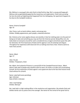 Bio: Melissa is a young girl who asks Clock to help find her dog. She’s a young and happy girl.
Melissa ends up getting kidnapped by the mysterious evil organization. Clock ends up saving
her but she ends up forgetting what happened from her kidnapping. Her apartment happens to
be close to the Campbell residence.



Name: Victoria Campbell
Age: 42

Like: Finery, such as lavish clothes, jewels, and young men.
Dislikes: Shabby appearances, poor people, unwanted attention

Bio: Victoria as her name applies dresses very lavishly; in fact her clothing style is to the point of
being out of style and something you may see from the Victorian period. Being filthy rich, she
looks down on everyone around her and is considered very arrogant and almost queen like with
her demands. Her first impression of Clock and his agency is one of contempt and disgust.
Throughout her experience with Clock she him as nothing more than a fool. Victoria seems to
have many secrets.



Name: Albert
Age: 57

Likes: His job.
Dislikes: Trespassers, Clock

Bio: Albert, the husband of Victoria is a proud CEO of the Campbell financial clique. Albert
doesn’t take well to people who interfere with his work. His motto is to take care of everything
himself. His first impression of Clock Lagnet is not a good one due to the fact that Victoria hired
Clock without his consent.

Name: Lady Sadi (name pentding)
Age: Unknown
Date of Birth: Unknown

Likes: Loyal laptogs
Dislikes: Betrayal

Bio: Lady Sadi is a high ranking officer in the mysterious evil organization. She attacks Clock and
dislikes words such as justice and crime avenger. She works for the revival of her great lord to
 