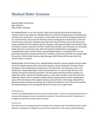 Masked Rider Genome

Masked Raider G (Genome)
Age: Unknown
Date of Birth: Unknown

Bio: Masked Raider G is an ally of justice. When Clock and Ray active their bracelets they
combine to form this superhero. Masked Raider G is noted for being dressed in full body armor,
a helmet and a dandy scarf. His punches can bull down enemies and his strength exceeds that
of a normal human. Due to the fact that Ray contains foreign genes to that of Clock, their first
transformation ends up as a flawed unison due to the fact that Clock cannot fully control the
power provided from the original existence. However, after going through many obstacles, Ray
and Clock are able to overcome this flaw. If both Clock and Ray’s synchronization are disrupted,
Raider Genome’s movements stop, either forcing the transformation to disengage or
completely locking the transformation, putting Masked Raider in a weakened form. At one
point Clock becomes so distressed that hey is unable to synchronize with Ray thus being unable
to transform. When Raider Genome takes damage, both of them will feel pain when the
transformation is undone.

Masked Raider G has 6 known forms. Masked Raider Genome’s various attacks and form make
use of the existence genes within all humans However, Clock and Ray do not know of these
techniques. They only become available when the need arises. The techniques, forms and
weaknesses change depending on who the dominate one is in control when the two unite,
relying on the genes within Ray and Clock. The first 4 genes that Ray and Clock awaken are
called Twin Genes. Each form of Raider Genome comes with a finisher move with each form
called Overdrives, which is needed to defeat a Beta (a monster that has been merged with a
piece of the Twin Genes of the original existence and a life form). The energy released from
OverDrive doesn’t destroy the monster but is lethal to the Beta’s D-Twin Genes that resemble
the original existence, thus causing the life form to return to its original state.


ThunderAce
Thunder ace is Masked Raider Genome’s primary transformation. His kicks are powered by electricity. It
increases the damage and enemy immobilization potential. The OverDrive attack for ThunderAce is a
multiple kick attack from all sides called Ace Works

WaterAce
This allows the user to change any part of his body’s size or length at will. The OverDrive attack is where
WaterAce’s body grows to a gigantic size and he does a body slam on the enemy, called Ace Bomber.
 