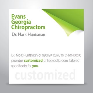 Evans
Georgia
Chiropractors
Dr. Mark Huntsman



Dr. Mark Huntsman of GEORGIA CLINIC OF CHIROPRACTIC
provides customized chiropractic care tailored
specifically for you.


  customized
 