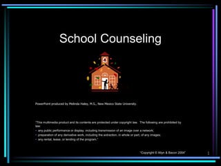 School Counseling




PowerPoint produced by Melinda Haley, M.S., New Mexico State University.




“This multimedia product and its contents are protected under copyright law. The following are prohibited by
law:
• any public performance or display, including transmission of an image over a network;
• preparation of any derivative work, including the extraction, in whole or part, of any images;
• any rental, lease, or lending of the program.”



                                                                             “Copyright © Allyn & Bacon 2004”   1
 