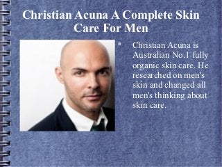 Christian Acuna A Complete Skin
          Care For Men
                
                    Christian Acuna is
                    Australian No.1 fully
                    organic skin care. He
                    researched on men's
                    skin and changed all
                    men's thinking about
                    skin care.
 