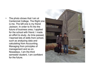 •   The photo shows that I am at
    Centennial College. The Right one
    is me. The left one is my friend
    Jackson. In order to fit into the
    future of business area, I applied
    for the school with friend. I made
    an effort to study. As time passed,
    I learned lots of skills from school,
    such as analyzing data and
    calculating from Accounting,
    Managing from principles of
    management and so on.
    Nowadays, I am the third
    semester student, I am confident
    for the future.
 