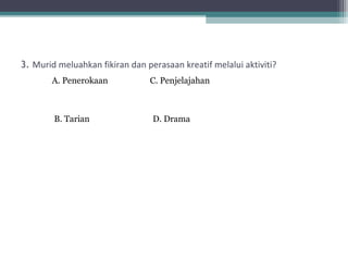3. Murid meluahkan fikiran dan perasaan kreatif melalui aktiviti?
       A. Penerokaan            C. Penjelajahan



        B. Tarian                D. Drama
 
