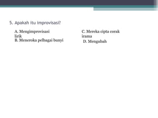 5. Apakah itu improvisasi?
  A. Mengimprovisasi           C. Mereka cipta corak
  lirik                        irama
  B. Meneroka pelbagai bunyi    D. Mengubah
 