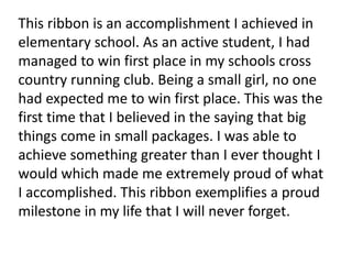 This ribbon is an accomplishment I achieved in
elementary school. As an active student, I had
managed to win first place in my schools cross
country running club. Being a small girl, no one
had expected me to win first place. This was the
first time that I believed in the saying that big
things come in small packages. I was able to
achieve something greater than I ever thought I
would which made me extremely proud of what
I accomplished. This ribbon exemplifies a proud
milestone in my life that I will never forget.
 