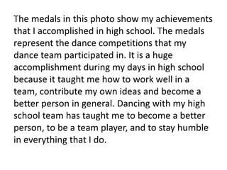 The medals in this photo show my achievements
that I accomplished in high school. The medals
represent the dance competitions that my
dance team participated in. It is a huge
accomplishment during my days in high school
because it taught me how to work well in a
team, contribute my own ideas and become a
better person in general. Dancing with my high
school team has taught me to become a better
person, to be a team player, and to stay humble
in everything that I do.
 