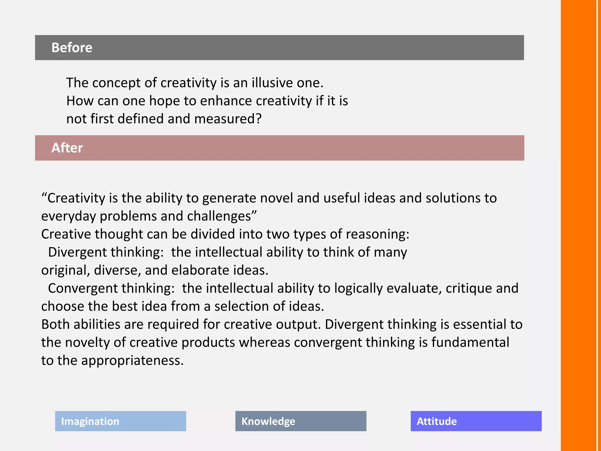 Before

    The concept of creativity is an illusive one.
    How can one hope to enhance creativity if it is
    not first defined and measured?
 After


“Creativity is the ability to generate novel and useful ideas and solutions to
everyday problems and challenges”
Creative thought can be divided into two types of reasoning:
 Divergent thinking: the intellectual ability to think of many
original, diverse, and elaborate ideas.
 Convergent thinking: the intellectual ability to logically evaluate, critique and
choose the best idea from a selection of ideas.
Both abilities are required for creative output. Divergent thinking is essential to
the novelty of creative products whereas convergent thinking is fundamental
to the appropriateness.


   Imagination                    Knowledge                     Attitude
 