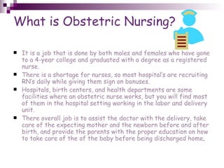 What is Obstetric Nursing? It is a job that is done by both males and females who have gone to a 4-year college and graduated with a degree as a registered nurse . There is a shortage for nurses, so most hospital’s are recruiting RN’s daily while giving them sign on bonuses. Hospitals, birth centers, and health departments are some facilities where an obstetric nurse works, but you will find most of them in the hospital setting working in the labor and delivery unit. There overall job is to assist the doctor with the delivery, take care of the expecting mother and the newborn before and after birth, and provide the parents with the proper education on how to take care of the of the baby before being discharged home . 