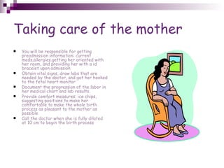 Taking care of the mother You will be responsible for getting preadmission information: current meds,allergies,getting her oriented with her room, and providing her with a id bracelet upon admission Obtain vital signs, draw labs that are needed by the doctor, and get her hooked to the fetal heart monitor Document the progression of the labor in her medical chart and lab results. Provide comfort measures: ice chips, suggesting positions to make her comfortable to make the whole birth process as pleasant to the mother as possible Call the doctor when she is fully dilated at 10 cm to begin the birth process 