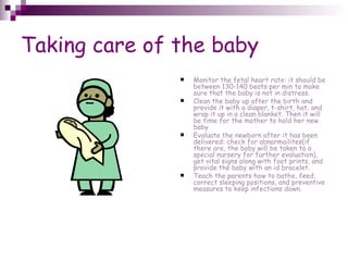 Taking care of the baby Monitor the fetal heart rate: it should be between 130-140 beats per min to make sure that the baby is not in distress. Clean the baby up after the birth and provide it with a diaper, t-shirt, hat, and wrap it up in a clean blanket. Then it will be time for the mother to hold her new baby Evaluate the newborn after it has been delivered: check for abnormailites(if there are, the baby will be taken to a special nursery for further evaluation), get vital signs along with foot prints, and provide the baby with an id bracelet. Teach the parents how to bathe, feed, correct sleeping positions, and preventive measures to keep infections down. 