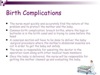 Birth Complications The nurse must quickly and accurately find the nature of the problem and to protect the mother and the baby. Common birth complication: breech births, where the legs or buttocks is in the birth canal and is trying to come before the head A cesarean section will have to be done to deliver the baby :surgical procedure where the mother’s abdominal muscles are cut in order to get the baby out safely  The nurse is responsible for assisting the doctor in the operation room along with other medical team members Once the baby is delivered, the nurse will be responsible for getting the mother cleaned up and evaluating the baby. 