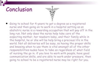 Conclusion Going to school for 4-years to get a degree as a registered nurse and then going on to work in a hospital setting as an obstetric nurse is a rewarding occupation that will pay off in the long run. Not only does the nurse help take care of the expecting mother, her newborn baby, and their family while in the hospital, he or she will be help bring a precious life in the world. Not all deliveries will be easy, so having the proper skills and knowing when to use them is vital amongst all of the other responsibilities nudes have to take on regardless of what field of nursing the go in. if you love to work with people, have good communication skills, and are able to work under pressure, then going to school to be a registered nurse may be right for you. 