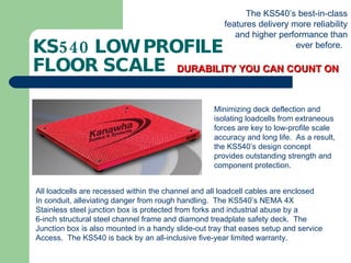 KS540 LOW PROFILE  FLOOR SCALE DURABILITY YOU CAN COUNT ON The KS540’s best-in-class features delivery more reliability and higher performance than ever before.  Minimizing deck deflection and isolating loadcells from extraneous forces are key to low-profile scale accuracy and long life.  As a result, the KS540’s design concept provides outstanding strength and component protection.  All loadcells are recessed within the channel and all loadcell cables are enclosed In conduit, alleviating danger from rough handling.  The KS540’s NEMA 4X Stainless steel junction box is protected from forks and industrial abuse by a  6-inch structural steel channel frame and diamond treadplate safety deck.  The  Junction box is also mounted in a handy slide-out tray that eases setup and service Access.  The KS540 is back by an all-inclusive five-year limited warranty. 