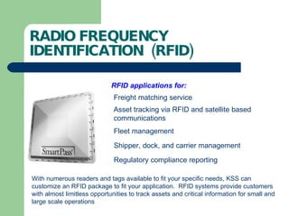 RADIO FREQUENCY IDENTIFICATION  (RFID) RFID applications for: Freight matching service Asset tracking via RFID and satellite based  communications Fleet management Shipper, dock, and carrier management Regulatory compliance reporting With numerous readers and tags available to fit your specific needs, KSS can customize an RFID package to fit your application.  RFID systems provide customers with almost limitless opportunities to track assets and critical information for small and large scale operations 