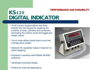 KS420  DIGITAL INDICATOR PERFORMANCE AND DURABILITY A full numeric keypad allows tare entry  directly from the keypad for weighing the  contents of totes, cylinders and containers,  eliminating the need to scroll and toggle tare  weight values.  Count mode allows keyed piece count and  average piece weight. Optional DC capability makes it ideal for on- board weighing Encased in stainless steel NEMA 4X/IP66  enclosure Ultrabright oversized display Perfect for multi-cell applications 