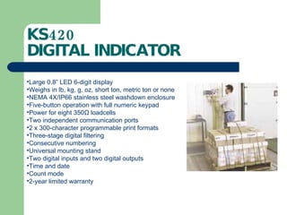 KS420  DIGITAL INDICATOR Large 0.8” LED 6-digit display Weighs in lb, kg, g, oz, short ton, metric ton or none NEMA 4X/IP66 stainless steel washdown enclosure Five-button operation with full numeric keypad Power for eight 350 Ω  loadcells Two independent communication ports 2 x 300-character programmable print formats Three-stage digital filtering Consecutive numbering Universal mounting stand Two digital inputs and two digital outputs Time and date Count mode 2-year limited warranty 