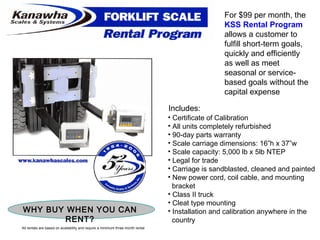For $99 per month, the  KSS Rental Program  allows a customer to fulfill short-term goals, quickly and efficiently as well as meet seasonal or service-based goals without the capital expense Includes: Certificate of Calibration All units completely refurbished 90-day parts warranty Scale carriage dimensions: 16”h x 37”w Scale capacity: 5,000 lb x 5lb NTEP Legal for trade Carriage is sandblasted, cleaned and painted New power cord, coil cable, and mounting bracket Class II truck Cleat type mounting Installation and calibration anywhere in the  country WHY BUY WHEN YOU CAN RENT? All rentals are based on availability and require a minimum three month rental 