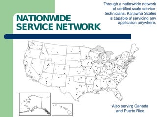NATIONWIDE SERVICE NETWORK Also serving Canada and Puerto Rico Through a nationwide network of certified scale service  technicians, Kanawha Scales is capable of servicing any application anywhere. 
