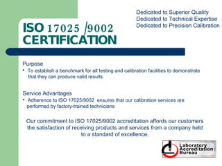 ISO 17025 /9002 CERTIFICATION Dedicated to Superior Quality Dedicated to Technical Expertise Dedicated to Precision Calibration Purpose To establish a benchmark for all testing and calibration facilities to demonstrate that they can produce valid results Service Advantages Adherence to ISO 17025/9002  ensures that our calibration services are  performed by factory-trained technicians Our commitment to ISO 17025/9002 accreditation affords our customers the satisfaction of receiving products and services from a company held to a standard of excellence. 