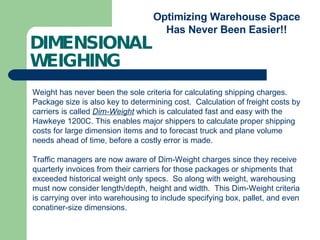 DIMENSIONAL  WEIGHING Optimizing Warehouse Space Has Never Been Easier!! Weight has never been the sole criteria for calculating shipping charges. Package size is also key to determining cost.  Calculation of freight costs by carriers is called  Dim-Weight  which is calculated fast and easy with the Hawkeye 1200C. This enables major shippers to calculate proper shipping costs for large dimension items and to forecast truck and plane volume needs ahead of time, before a costly error is made. Traffic managers are now aware of Dim-Weight charges since they receive quarterly invoices from their carriers for those packages or shipments that exceeded historical weight only specs.  So along with weight, warehousing must now consider length/depth, height and width.  This Dim-Weight criteria is carrying over into warehousing to include specifying box, pallet, and even conatiner-size dimensions. 