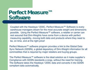 Perfect Measure™  Software Coupled with the Hawkeye 1200C, Perfect Measure ™ Software is every warehouse managers dream for the most accurate weight and dimensions possible.  Using the Perfect Measure™ software, a retailer or carrier can rest assured that Dim-Weights have come from a device with perfect measuring capability, moving both data and products where they need to be, on time, and at the right price! Perfect Measure™ software program provides a link to the Global Data Sync Network (GDSN), a global depository of Dim-Weight information for all commodities that is required by major retailers and buying groups.  The Perfect Measure™ software is the ideal solution as it make supplier’s Compliance with GDSN standards a snap, without the need for training.  The Software takes the Hawkeye 1200C data and converts it into GDSN compliant data automatically. 
