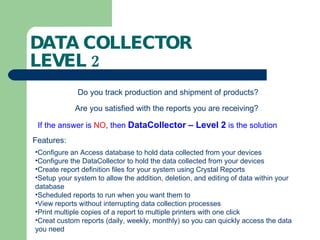 DATA COLLECTOR  LEVEL 2 Do you track production and shipment of products? Are you satisfied with the reports you are receiving? If the answer is  NO , then  DataCollector – Level 2  is the solution Configure an Access database to hold data collected from your devices Configure the DataCollector to hold the data collected from your devices Create report definition files for your system using Crystal Reports Setup your system to allow the addition, deletion, and editing of data within your database Scheduled reports to run when you want them to View reports without interrupting data collection processes Print multiple copies of a report to multiple printers with one click Creat custom reports (daily, weekly, monthly) so you can quickly access the data you need Features: 