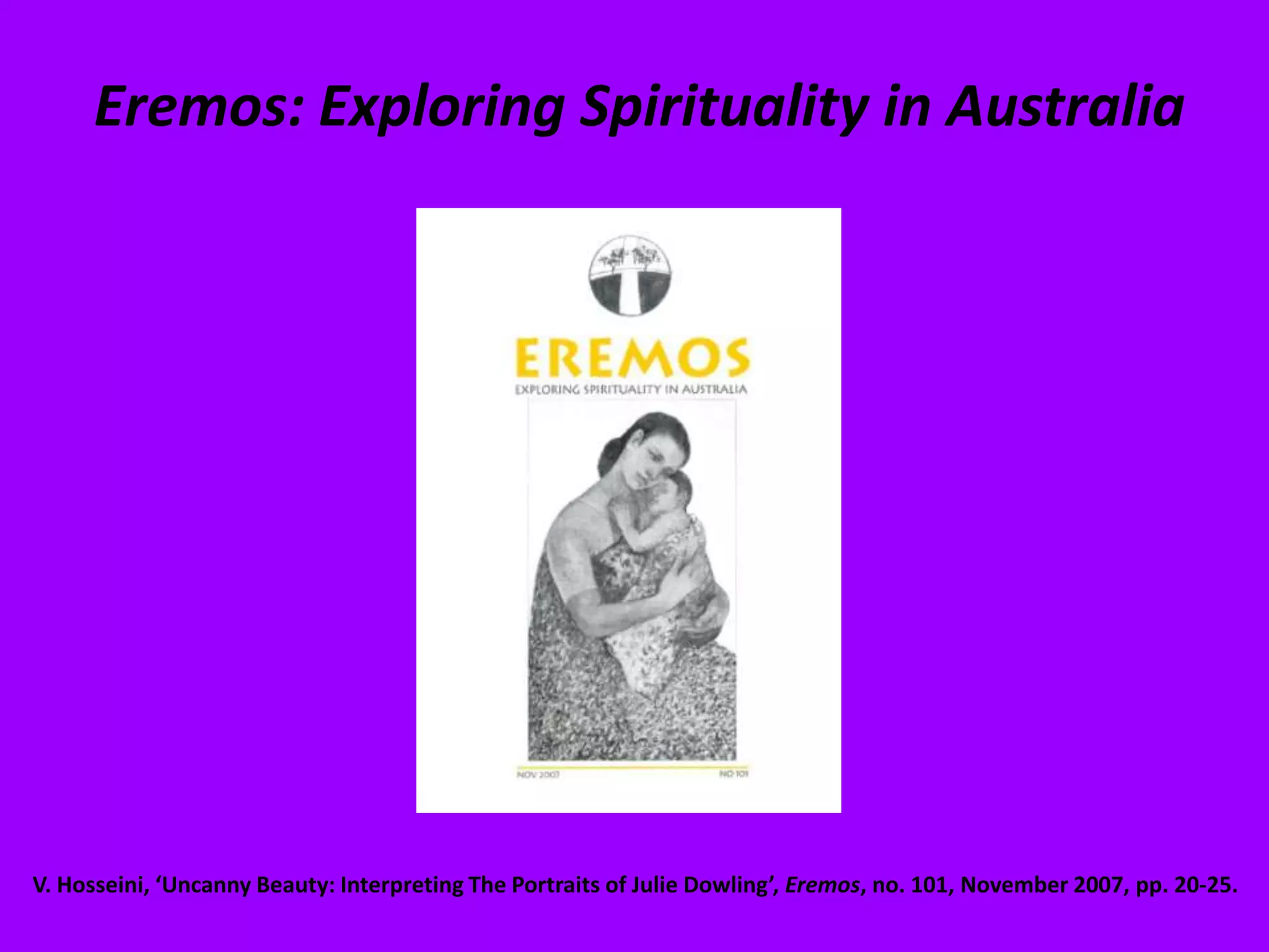 Eremos: Exploring Spirituality in AustraliaV. Hosseini, ‘Uncanny Beauty: Interpreting The Portraits of Julie Dowling’, Eremos, no. 101, November 2007, pp. 20-25. 