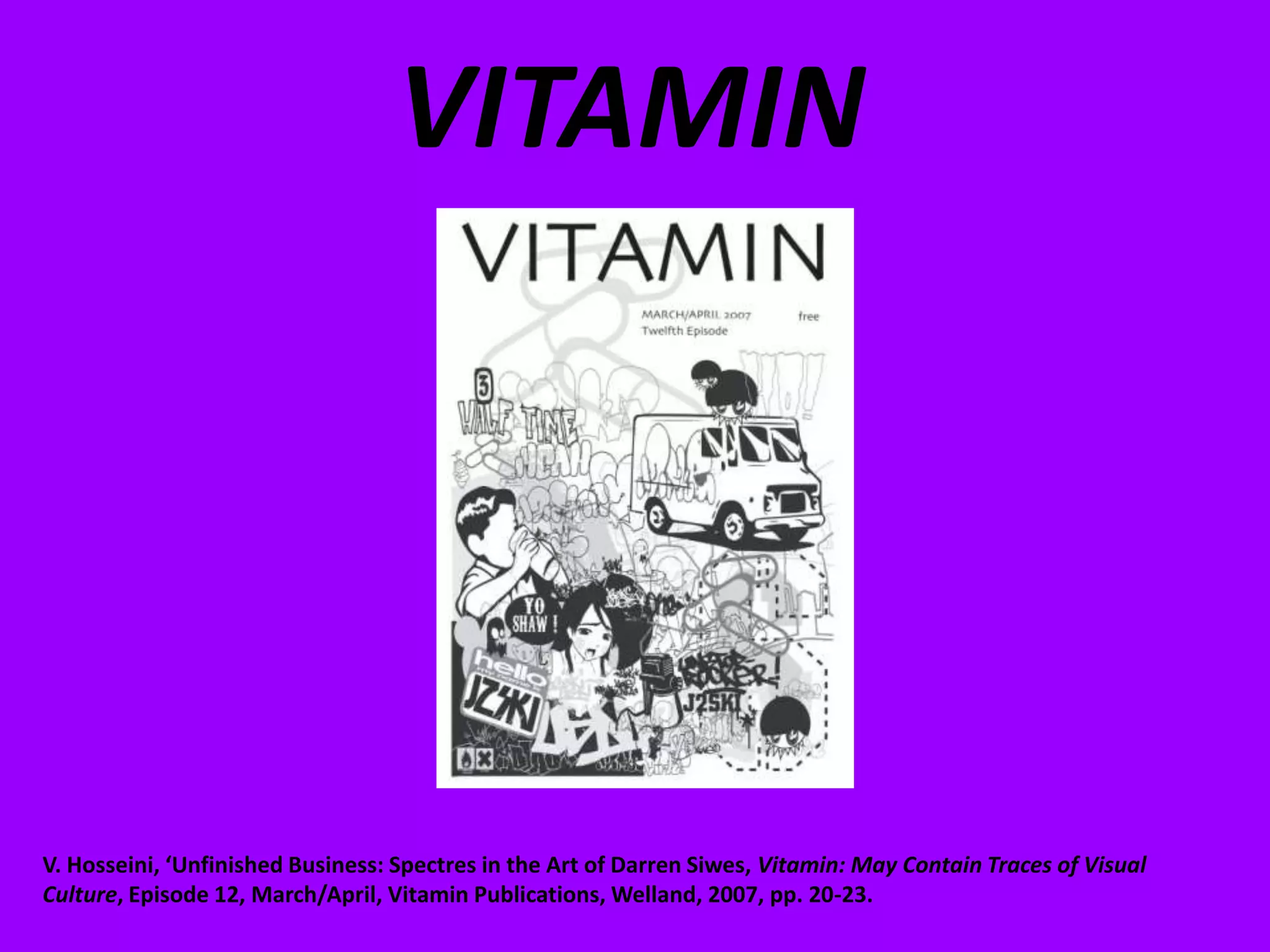VITAMINV. Hosseini, ‘Unfinished Business: Spectres in the Art of Darren Siwes, Vitamin: May Contain Traces of Visual Culture, Episode 12, March/April, Vitamin Publications, Welland, 2007, pp. 20-23.