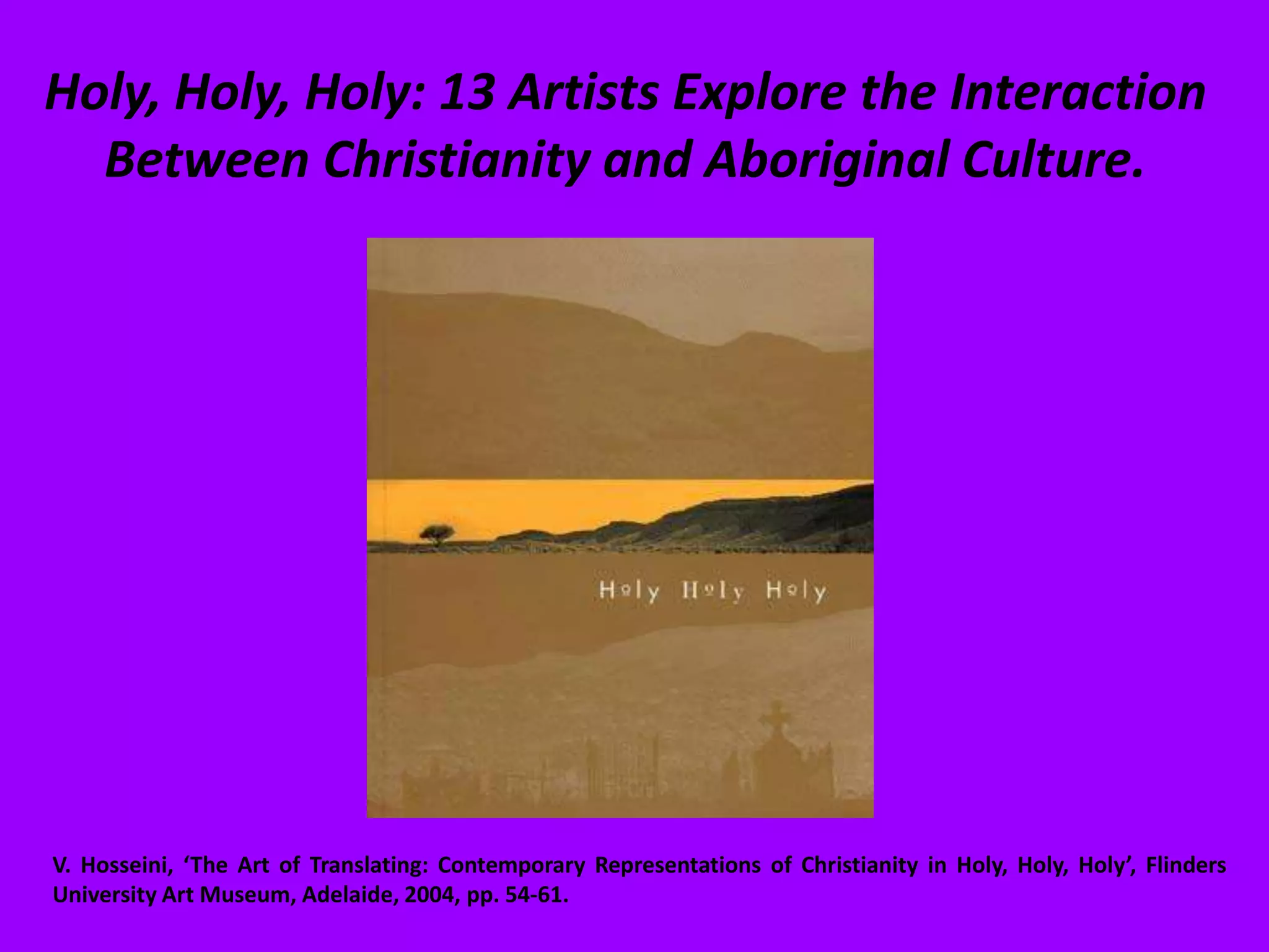 Holy, Holy, Holy: 13 Artists Explore the Interaction Between Christianity and Aboriginal Culture. V. Hosseini, ‘The Art of Translating: Contemporary Representations of Christianity in Holy, Holy, Holy’, Flinders University Art Museum, Adelaide, 2004, pp. 54-61.